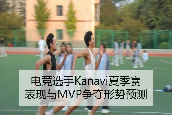 电竞选手Kanavi夏季赛表现与MVP争夺形势预测